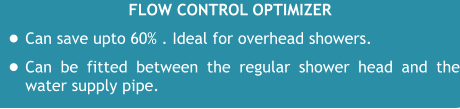 Flow control optimizer •	Can save upto 60% . Ideal for overhead showers. •	Can be fitted between the regular shower head and the water supply pipe.