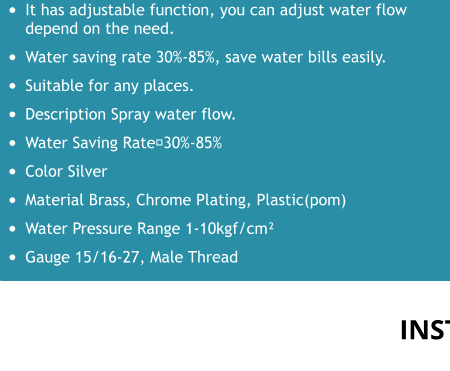 •	It has adjustable function, you can adjust water flow depend on the need. •	Water saving rate 30%-85%, save water bills easily. •	Suitable for any places. •	Description Spray water flow. •	Water Saving Rate：30%-85% •	Color Silver •	Material Brass, Chrome Plating, Plastic(pom) •	Water Pressure Range 1-10kgf/cm² •	Gauge 15/16-27, Male Thread