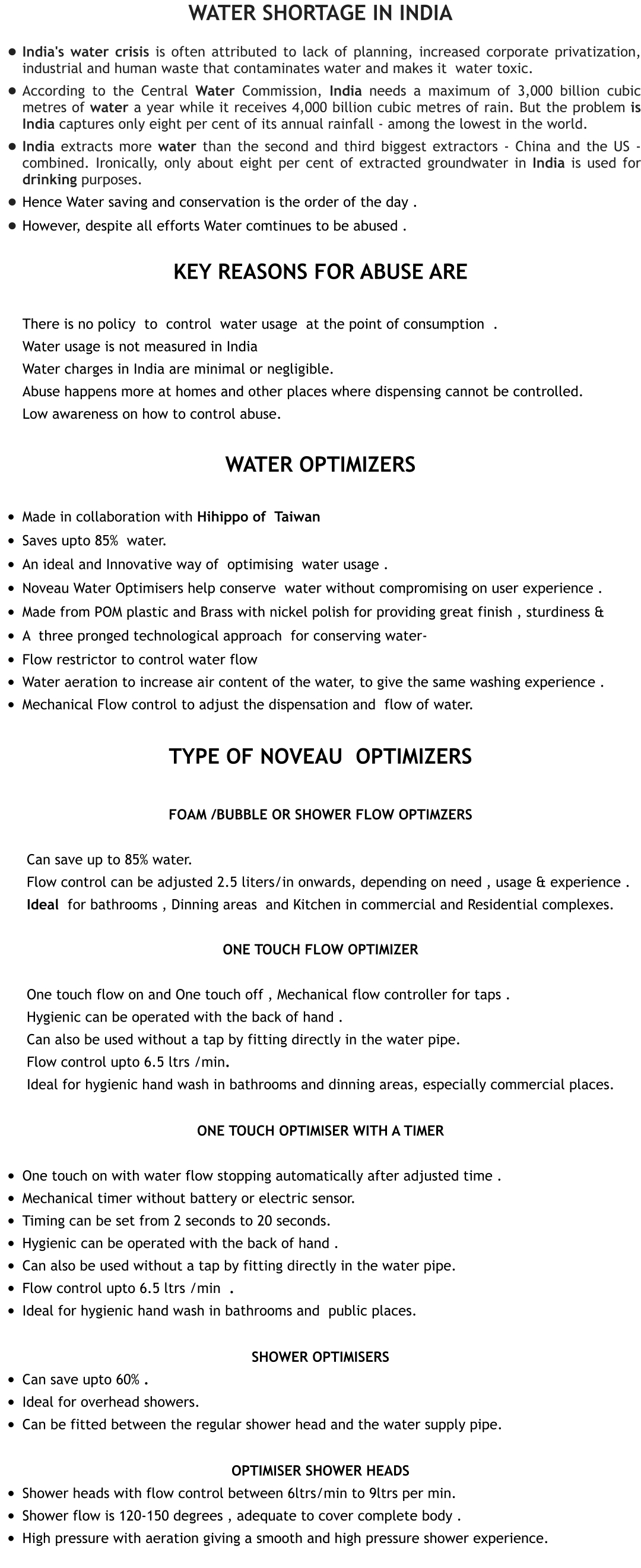 Water shortage in India •	India's water crisis is often attributed to lack of planning, increased corporate privatization, industrial and human waste that contaminates water and makes it  water toxic. •	According to the Central Water Commission, India needs a maximum of 3,000 billion cubic metres of water a year while it receives 4,000 billion cubic metres of rain. But the problem is India captures only eight per cent of its annual rainfall - among the lowest in the world. •	India extracts more water than the second and third biggest extractors - China and the US - combined. Ironically, only about eight per cent of extracted groundwater in India is used for drinking purposes. •	Hence Water saving and conservation is the order of the day .  •	However, despite all efforts Water comtinues to be abused . Key reasons for Abuse are  	There is no policy  to  control  water usage  at the point of consumption  . 	Water usage is not measured in India 	Water charges in India are minimal or negligible.  	Abuse happens more at homes and other places where dispensing cannot be controlled. 	Low awareness on how to control abuse.  Water OpTImizers  •	Made in collaboration with Hihippo of  Taiwan •	Saves upto 85%  water. •	An ideal and Innovative way of  optimising  water usage . •	Noveau Water Optimisers help conserve  water without compromising on user experience . •	Made from POM plastic and Brass with nickel polish for providing great finish , sturdiness & •	A  three pronged technological approach  for conserving water- •	Flow restrictor to control water flow •	Water aeration to increase air content of the water, to give the same washing experience . •	Mechanical Flow control to adjust the dispensation and  flow of water.  TYPE OF Noveau  OpTImiZERS  Foam /Bubble or Shower Flow optimZers  	 Can save up to 85% water. 	 Flow control can be adjusted 2.5 liters/in onwards, depending on need , usage & experience . 	 Ideal  for bathrooms , Dinning areas  and Kitchen in commercial and Residential complexes.  One touch flow optimizer  	 One touch flow on and One touch off , Mechanical flow controller for taps .  	 Hygienic can be operated with the back of hand . 	 Can also be used without a tap by fitting directly in the water pipe.  	 Flow control upto 6.5 ltrs /min. 	 Ideal for hygienic hand wash in bathrooms and dinning areas, especially commercial places.  One Touch Optimiser with a timer  •	One touch on with water flow stopping automatically after adjusted time .   •	Mechanical timer without battery or electric sensor.  •	Timing can be set from 2 seconds to 20 seconds.   •	Hygienic can be operated with the back of hand . •	Can also be used without a tap by fitting directly in the water pipe.  •	Flow control upto 6.5 ltrs /min  .  •	Ideal for hygienic hand wash in bathrooms and  public places.  Shower Optimisers •	Can save upto 60% .  •	Ideal for overhead showers.  •	Can be fitted between the regular shower head and the water supply pipe.   Optimiser Shower heads •	Shower heads with flow control between 6ltrs/min to 9ltrs per min. •	Shower flow is 120-150 degrees , adequate to cover complete body . •	High pressure with aeration giving a smooth and high pressure shower experience.
